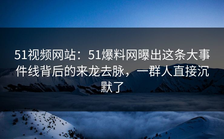 51视频网站：51爆料网曝出这条大事件线背后的来龙去脉，一群人直接沉默了